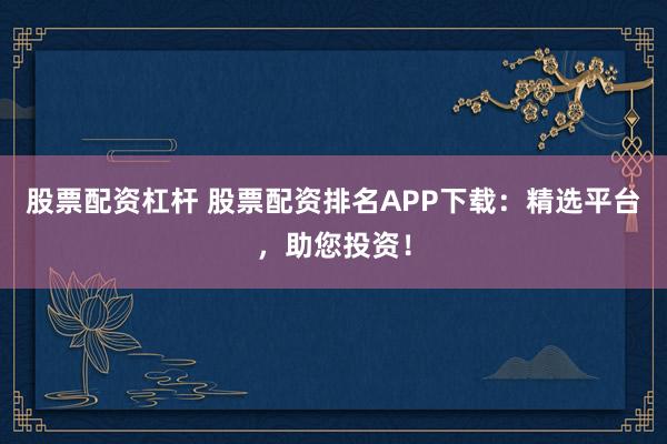 股票配资杠杆 股票配资排名APP下载：精选平台，助您投资！