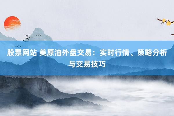 股票网站 美原油外盘交易：实时行情、策略分析与交易技巧