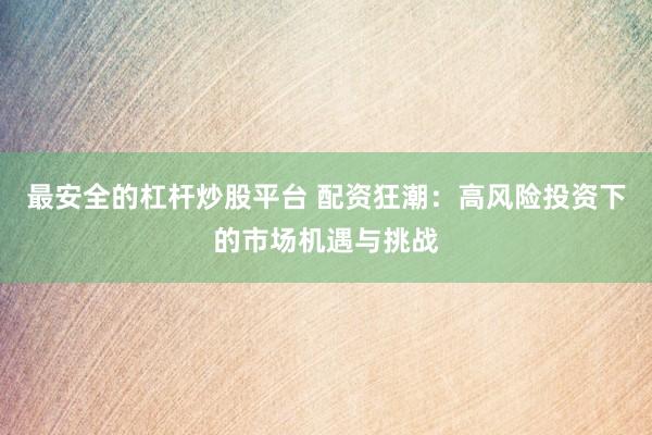 最安全的杠杆炒股平台 配资狂潮：高风险投资下的市场机遇与挑战
