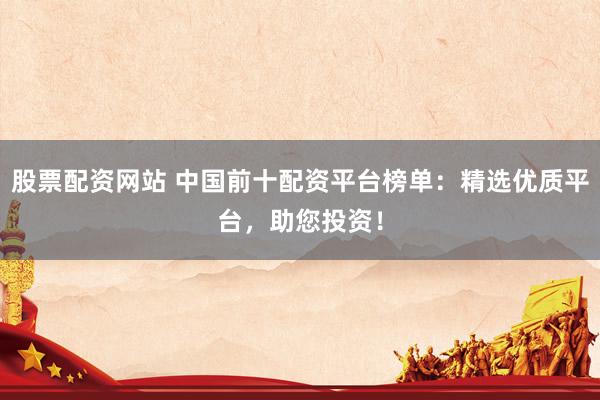 股票配资网站 中国前十配资平台榜单：精选优质平台，助您投资！