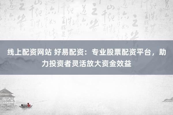 线上配资网站 好易配资：专业股票配资平台，助力投资者灵活放大资金效益