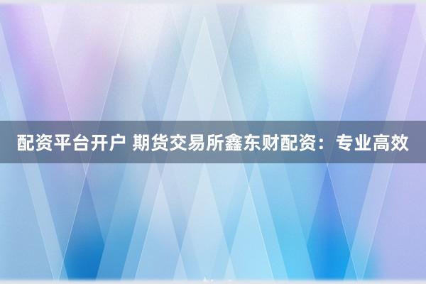配资平台开户 期货交易所鑫东财配资：专业高效