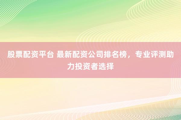 股票配资平台 最新配资公司排名榜，专业评测助力投资者选择