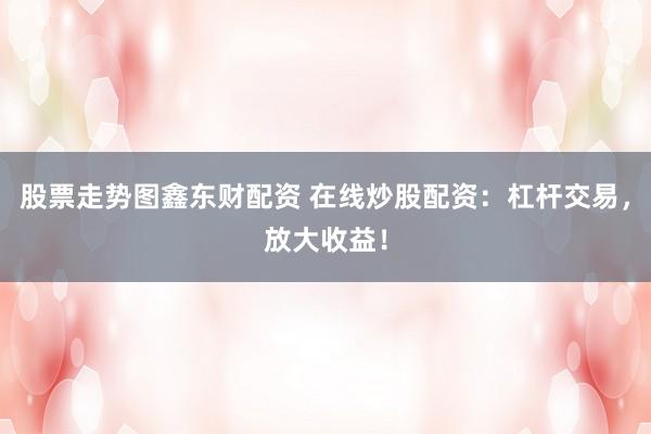 股票走势图鑫东财配资 在线炒股配资：杠杆交易，放大收益！