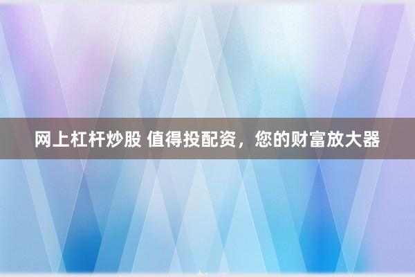 网上杠杆炒股 值得投配资，您的财富放大器
