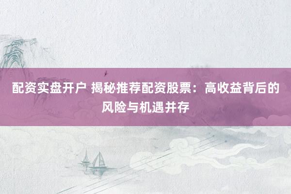 配资实盘开户 揭秘推荐配资股票:高收益背后的风险与机遇并存
