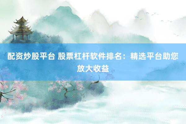 配资炒股平台 股票杠杆软件排名:精选平台助您放大收益