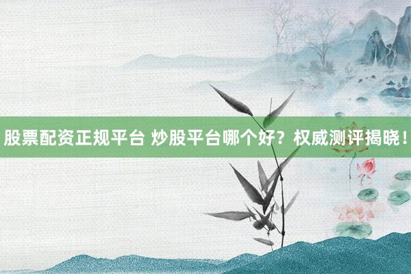 股票配资正规平台 炒股平台哪个好？权威测评揭晓！