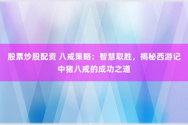 股票炒股配资 八戒策略：智慧取胜，揭秘西游记中猪八戒的成功之道