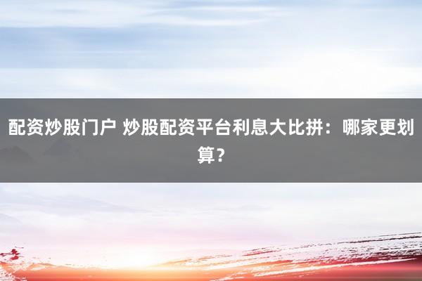 配资炒股门户 炒股配资平台利息大比拼：哪家更划算？