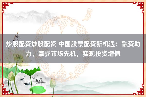 炒股配资炒股配资 中国股票配资新机遇：融资助力，掌握市场先机，实现投资增值