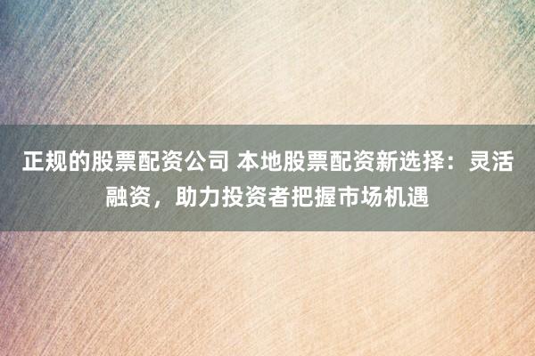 正规的股票配资公司 本地股票配资新选择：灵活融资，助力投资者把握市场机遇