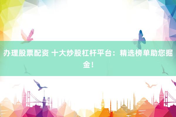 办理股票配资 十大炒股杠杆平台：精选榜单助您掘金！