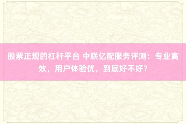 股票正规的杠杆平台 中联亿配服务评测：专业高效，用户体验优，到底好不好？