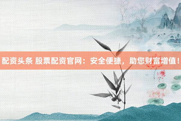 配资头条 股票配资官网：安全便捷，助您财富增值！