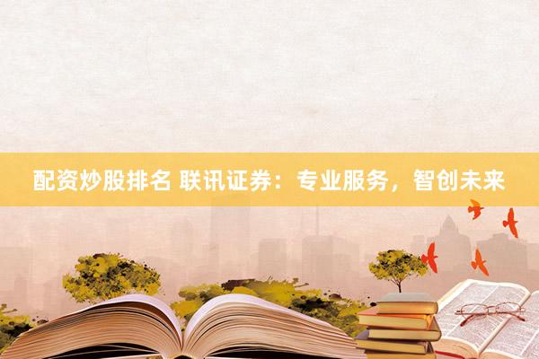 配资炒股排名 联讯证券：专业服务，智创未来