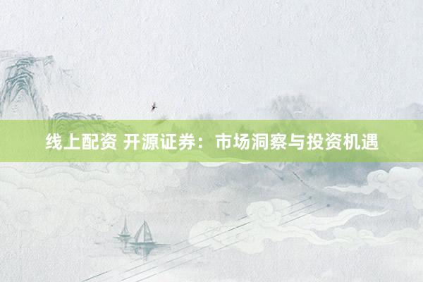 线上配资 开源证券：市场洞察与投资机遇