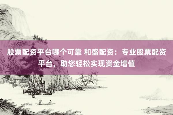 股票配资平台哪个可靠 和盛配资：专业股票配资平台，助您轻松实现资金增值