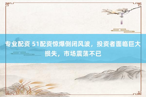 专业配资 51配资惊爆倒闭风波，投资者面临巨大损失，市场震荡不已