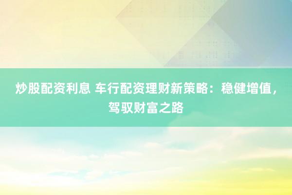 炒股配资利息 车行配资理财新策略：稳健增值，驾驭财富之路