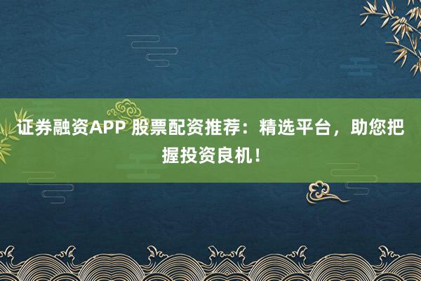 证券融资APP 股票配资推荐：精选平台，助您把握投资良机！