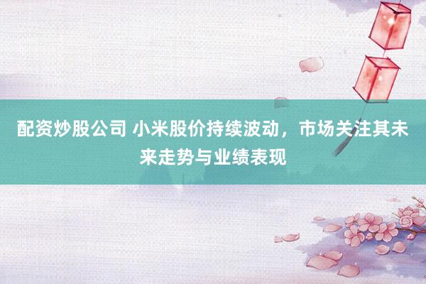 配资炒股公司 小米股价持续波动，市场关注其未来走势与业绩表现