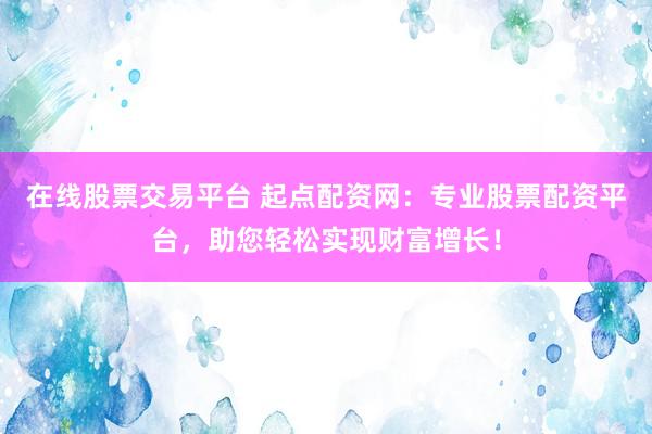在线股票交易平台 起点配资网：专业股票配资平台，助您轻松实现财富增长！