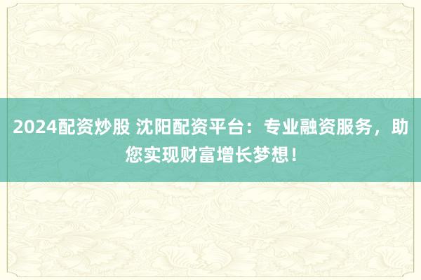 2024配资炒股 沈阳配资平台：专业融资服务，助您实现财富增长梦想！