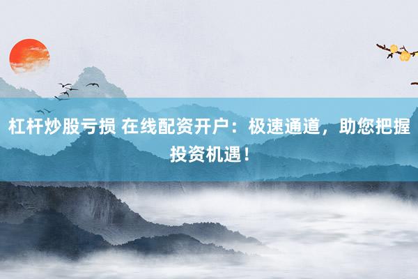 杠杆炒股亏损 在线配资开户：极速通道，助您把握投资机遇！