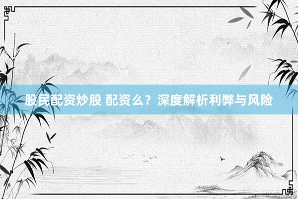 股民配资炒股 配资么？深度解析利弊与风险