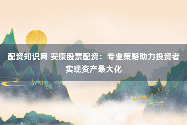 配资知识网 安康股票配资：专业策略助力投资者实现资产最大化
