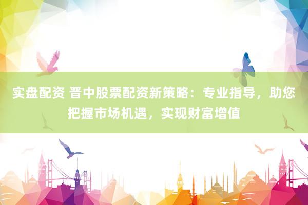 实盘配资 晋中股票配资新策略：专业指导，助您把握市场机遇，实现财富增值