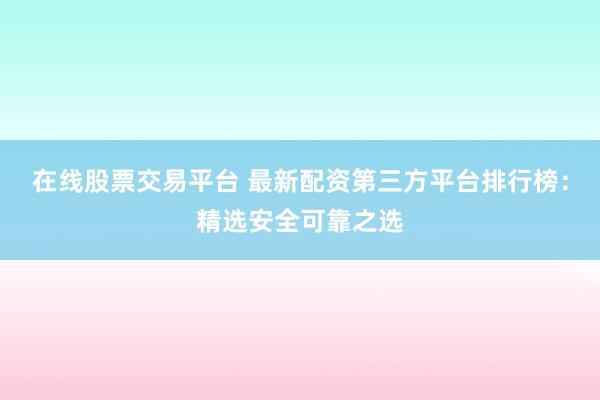 在线股票交易平台 最新配资第三方平台排行榜：精选安全可靠之选