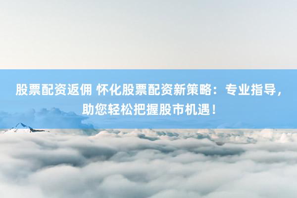 股票配资返佣 怀化股票配资新策略:专业指导,助您轻松把握股市机遇!